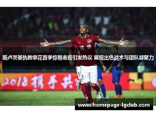 斯卢茨基执教申花首季惊艳表现引发热议 展现出色战术与团队凝聚力