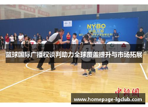 篮球国际广播权谈判助力全球覆盖提升与市场拓展